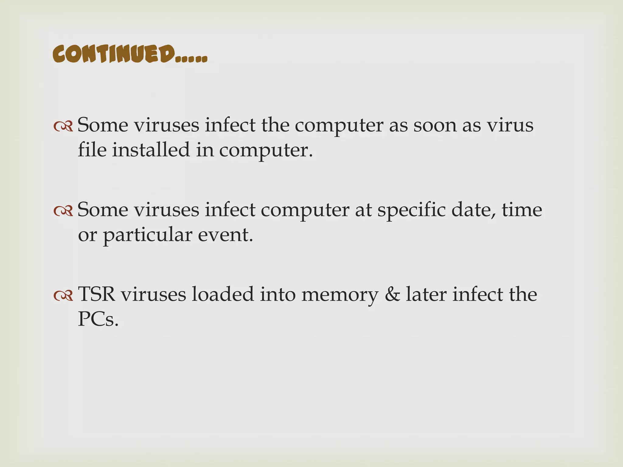  Some viruses infect the computer as soon as virus
file installed in computer.
 Some viruses infect computer at specific date, time
or particular event.
 TSR viruses loaded into memory & later infect the
PCs.
Continued…..
 