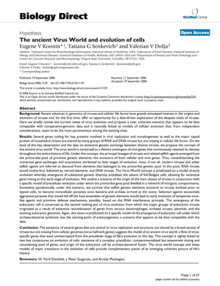BioMed Central
Page 1 of 27
(page number not for citation purposes)
Biology Direct
Open AccessHypothesis
The ancient Virus World and evolution of cells
Eugene V Koonin*1, Tatiana G Senkevich2 and Valerian V Dolja3
Address: 1National Center for Biotechnology Information, National Library of Medicine, USA, 2Laboratory of Viral Diseases, National Institute of
Allergy and Infectious Diseases, National Institutes of Health, Bethesda, MD 20894, USA and 3Department of Botany and Plant Pathology and
Center for Genome Research and Biocomputing, Oregon State University, Corvallis, OR 97331, USA
Email: Eugene V Koonin* - koonin@ncbi.nlm.nih.gov; Tatiana G Senkevich - tkoonina@nih.gov;
Valerian V Dolja - doljav@cgrb.oregonstate.edu
* Corresponding author
Abstract
Background: Recent advances in genomics of viruses and cellular life forms have greatly stimulated interest in the origins and
evolution of viruses and, for the first time, offer an opportunity for a data-driven exploration of the deepest roots of viruses.
Here we briefly review the current views of virus evolution and propose a new, coherent scenario that appears to be best
compatible with comparative-genomic data and is naturally linked to models of cellular evolution that, from independent
considerations, seem to be the most parsimonious among the existing ones.
Results: Several genes coding for key proteins involved in viral replication and morphogenesis as well as the major capsid
protein of icosahedral virions are shared by many groups of RNA and DNA viruses but are missing in cellular life forms. On the
basis of this key observation and the data on extensive genetic exchange between diverse viruses, we propose the concept of
the ancient virus world. The virus world is construed as a distinct contingent of viral genes that continuously retained its identity
throughout the entire history of life. Under this concept, the principal lineages of viruses and related selfish agents emerged from
the primordial pool of primitive genetic elements, the ancestors of both cellular and viral genes. Thus, notwithstanding the
numerous gene exchanges and acquisitions attributed to later stages of evolution, most, if not all, modern viruses and other
selfish agents are inferred to descend from elements that belonged to the primordial genetic pool. In this pool, RNA viruses
would evolve first, followed by retroid elements, and DNA viruses. The Virus World concept is predicated on a model of early
evolution whereby emergence of substantial genetic diversity antedates the advent of full-fledged cells, allowing for extensive
gene mixing at this early stage of evolution. We outline a scenario of the origin of the main classes of viruses in conjunction with
a specific model of precellular evolution under which the primordial gene pool dwelled in a network of inorganic compartments.
Somewhat paradoxically, under this scenario, we surmise that selfish genetic elements ancestral to viruses evolved prior to
typical cells, to become intracellular parasites once bacteria and archaea arrived at the scene. Selection against excessively
aggressive parasites that would kill off the host ensembles of genetic elements would lead to early evolution of temperate virus-
like agents and primitive defense mechanisms, possibly, based on the RNA interference principle. The emergence of the
eukaryotic cell is construed as the second melting pot of virus evolution from which the major groups of eukaryotic viruses
originated as a result of extensive recombination of genes from various bacteriophages, archaeal viruses, plasmids, and the
evolving eukaryotic genomes. Again, this vision is predicated on a specific model of the emergence of eukaryotic cell under which
archaeo-bacterial symbiosis was the starting point of eukaryogenesis, a scenario that appears to be best compatible with the
data.
Conclusion: The existence of several genes that are central to virus replication and structure, are shared by a broad variety of
viruses but are missing from cellular genomes (virus hallmark genes) suggests the model of an ancient virus world, a flow of virus-
specific genes that went uninterrupted from the precellular stage of life's evolution to this day. This concept is tightly linked to
two key conjectures on evolution of cells: existence of a complex, precellular, compartmentalized but extensively mixing and
recombining pool of genes, and origin of the eukaryotic cell by archaeo-bacterial fusion. The virus world concept and these
models of major transitions in the evolution of cells provide complementary pieces of an emerging coherent picture of life's
history.
Reviewers: W. Ford Doolittle, J. Peter Gogarten, and Arcady Mushegian.
Published: 19 September 2006
Biology Direct 2006, 1:29 doi:10.1186/1745-6150-1-29
Received: 11 September 2006
Accepted: 19 September 2006
This article is available from: http://www.biology-direct.com/content/1/1/29
© 2006 Koonin et al; licensee BioMed Central Ltd.
This is an Open Access article distributed under the terms of the Creative Commons Attribution License (http://creativecommons.org/licenses/by/2.0),
which permits unrestricted use, distribution, and reproduction in any medium, provided the original work is properly cited.
 