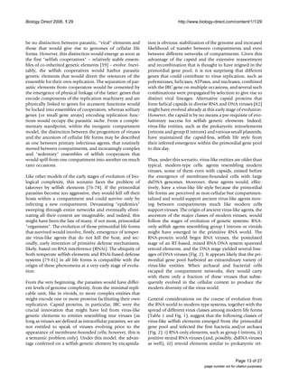 Biology Direct 2006, 1:29 http://www.biology-direct.com/content/1/1/29
Page 13 of 27
(page number not for citation purposes)
be no distinction between parasitic, "viral" elements and
those that would give rise to genomes of cellular life
forms. However, this distinction would emerge as soon as
the first "selfish cooperatives" – relatively stable ensem-
bles of co-inherited genetic elements [39] – evolve. Inevi-
tably, the selfish cooperatives would harbor parasitic
genetic elements that would divert the resources of the
ensemble for their own replication. The separation of par-
asitic elements from cooperators would be cemented by
the emergence of physical linkage of the latter: genes that
encode components of the replication machinery and are
physically linked to genes for accessory functions would
be locked into ensembles of cooperators, whereas solitary
genes (or small gene arrays) encoding replication func-
tions would occupy the parasitic niche. From a comple-
mentary standpoint, within the inorganic compartment
model, the distinction between the progenitors of viruses
and the ancestors of cellular life forms may be described
as one between primary infectious agents, that routinely
moved between compartments, and increasingly complex
and "sedentary" ensembles of selfish cooperators that
would spill from one compartment into another on much
rarer occasions.
Like other models of the early stages of evolution of bio-
logical complexity, this scenario faces the problem of
takeover by selfish elements [76-78]. If the primordial
parasites become too aggressive, they would kill off their
hosts within a compartment and could survive only by
infecting a new compartment. Devastating "epidemics"
sweeping through entire networks and eventually elimi-
nating all their content are imaginable, and indeed, this
might have been the fate of many, if not most, primordial
"organisms". The evolution of those primordial life forms
that survived would involve, firstly, emergence of temper-
ate virus-like agents that do not kill the host, and sec-
ondly, early invention of primitive defense mechanisms,
likely, based on RNA interference (RNAi). The ubiquity of
both temperate selfish elements and RNAi-based defense
systems [79-81] in all life forms is compatible with the
origin of these phenomena at a very early stage of evolu-
tion.
From the very beginning, the parasites would have differ-
ent levels of genome complexity, from the minimal repli-
cable unit, like in viroids, to more complex entities that
might encode one or more proteins facilitating their own
replication. Capsid proteins, in particular, JRC were the
crucial innovation that might have led from virus-like
genetic elements to entities resembling true viruses (as
long as viruses are defined as intracellular parasites, we are
not entitled to speak of viruses evolving prior to the
appearance of membrane-bounded cells; however, this is
a semantic problem only). Under this model, the advan-
tage conferred on a selfish genetic element by encapsida-
tion is obvious: stabilization of the genome and increased
likelihood of transfer between compartments and even
between different networks of compartments. Given this
advantage of the capsid and the extensive reassortment
and recombination that is thought to have reigned in the
primordial gene pool, it is not surprising that different
genes that could contribute to virus replication, such as
polymerases, helicases, ATPases, and nucleases, combined
with the JRC gene on multiple occasions, and several such
combinations were propagated by selection to give rise to
distinct viral lineages. Alternative capsid proteins that
form helical capsids in diverse RNA and DNA viruses [82]
might have evolved already at this early stage of evolution.
However, the capsid is by no means a pre-requisite of evo-
lutionary success for selfish genetic elements. Indeed,
virus-like entities, such as the prokaryotic retroelements
(retrons and group II introns) and various small plasmids,
have maintained the capsid-less, selfish life style from
their inferred emergence within the primordial gene pool
to this day.
Thus, under this scenario, virus-like entities are older than
typical, modern-type cells: agents resembling modern
viruses, some of them even with capsids, existed before
the emergence of membrane-bounded cells with large
dsDNA genomes. Moreover, these agents would, effec-
tively, have a virus-like life style because the primordial
life forms are perceived as non-cellular but compartmen-
talized and would support ancient virus-like agents mov-
ing between compartments much like modern cells
support viruses. The origin of ancient virus-like agents, the
ancestors of the major classes of modern viruses, would
follow the stages of evolution of genetic systems: RNA-
only selfish agents resembling group I introns or viroids
might have emerged in the primitive RNA world. The
RNA-protein world begot RNA viruses, the postulated
stage of an RT-based, mixed RNA-DNA system spawned
retroid elements, and the DNA stage yielded several line-
ages of DNA viruses (Fig. 2). It appears likely that the pri-
mordial gene pool harbored an extraordinary variety of
virus-like entities. When archaeal and bacterial cells
escaped the compartment networks, they would carry
with them only a fraction of these viruses that subse-
quently evolved in the cellular context to produce the
modern diversity of the virus world.
General considerations on the course of evolution from
the RNA world to modern-type systems, together with the
spread of different virus classes among modern life forms
(Table 1 and Fig. 1), suggest that the following classes of
virus-like selfish elements emerged from the primordial
gene pool and infected the first bacteria and/or archaea
(Fig. 2): i) RNA-only elements, such as group I introns, ii)
positive-strand RNA viruses (and, possibly, dsRNA viruses
as well), iii) retroid elements similar to prokaryotic ret-
 