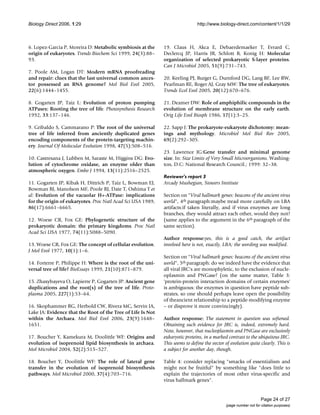 Biology Direct 2006, 1:29 http://www.biology-direct.com/content/1/1/29
Page 24 of 27
(page number not for citation purposes)
6. Lopez-Garcia P, Moreira D: Metabolic symbiosis at the
origin of eukaryotes. Trends Biochem Sci 1999, 24(3):88–
93.
7. Poole AM, Logan DT: Modern mRNA proofreading
and repair: clues that the last universal common ances-
tor possessed an RNA genome? Mol Biol Evol 2005,
22(6):1444–1455.
8. Gogarten JP, Taiz L: Evolution of proton pumping
ATPases: Rooting the tree of life. Photosynthesis Research
1992, 33:137–146.
9. Gribaldo S, Cammarano P: The root of the universal
tree of life inferred from anciently duplicated genes
encoding components of the protein-targeting machin-
ery. Journal Of Molecular Evolution 1998, 47(5):508–516.
10. Castresana J, Lubben M, Saraste M, Higgins DG: Evo-
lution of cytochrome oxidase, an enzyme older than
atmospheric oxygen. Embo J 1994, 13(11):2516–2525.
11. Gogarten JP, Kibak H, Dittrich P, Taiz L, Bowman EJ,
Bowman BJ, Manolson MF, Poole RJ, Date T, Oshima T et
al: Evolution of the vacuolar H+-ATPase: implications
for the origin of eukaryotes. Proc Natl Acad Sci USA 1989,
86(17):6661–6665.
12. Woese CR, Fox GE: Phylogenetic structure of the
prokaryotic domain: the primary kingdoms. Proc Natl
Acad Sci USA 1977, 74(11):5088–5090.
13. Woese CR, Fox GE: The concept of cellular evolution.
J Mol Evol 1977, 10(1):1–6.
14. Forterre P, Philippe H: Where is the root of the uni-
versal tree of life? BioEssays 1999, 21(10):871–879.
15. Zhaxybayeva O, Lapierre P, Gogarten JP: Ancient gene
duplications and the root(s) of the tree of life. Proto-
plasma 2005, 227(1):53–64.
16. Skophammer RG, Herbold CW, Rivera MC, Servin JA,
Lake JA: Evidence that the Root of the Tree of Life Is Not
within the Archaea. Mol Biol Evol 2006, 23(9):1648–
1651.
17. Boucher Y, Kamekura M, Doolittle WF: Origins and
evolution of isoprenoid lipid biosynthesis in archaea.
Mol Microbiol 2004, 52(2):515–527.
18. Boucher Y, Doolittle WF: The role of lateral gene
transfer in the evolution of isoprenoid biosynthesis
pathways. Mol Microbiol 2000, 37(4):703–716.
19. Claus H, Akca E, Debaerdemaeker T, Evrard C,
Declercq JP, Harris JR, Schlott B, Konig H: Molecular
organization of selected prokaryotic S-layer proteins.
Can J Microbiol 2005, 51(9):731–743.
20. Keeling PJ, Burger G, Durnford DG, Lang BF, Lee RW,
Pearlman RE, Roger AJ, Gray MW: The tree of eukaryotes.
Trends Ecol Evol 2005, 20(12):670–676.
21. Deamer DW: Role of amphiphilic compounds in the
evolution of membrane structure on the early earth.
Orig Life Evol Biosph 1986, 17(1):3–25.
22. Sapp J: The prokaryote-eukaryote dichotomy: mean-
ings and mythology. Microbiol Mol Biol Rev 2005,
69(2):292–305.
23. Lawrence JG:Gene transfer and minimal genome
size. In: Size Limits of Very Small Microorganisms. Washing-
ton, D.C: National Research Council.; 1999: 32–38.
Reviewer's report 3
Arcady Mushegian, Stowers Institute
Section on "Viral hallmark genes: beacons of the ancient virus
world", 4th paragraph:maybe tread more carefully on LBA
artifacts:if taken literally, and if virus enzymes are long
branches, they would attract each other, would they not?
(same applies to the argument in the 6th paragraph of the
same section).
Author response:yes, this is a good catch, the artifact
involved here is not, exactly, LBA; the wording was modified.
Section on "Viral hallmark genes: beacons of the ancient virus
world", 5th paragraph: do we indeed have the evidence that
all viral JRC's are monophyletic, to the exclusion of nucle-
oplasmin and PNGase? (on the same matter, Table 3:
'protein-protein interaction domains of certain enzymes'
is ambiguous: the enzymes in question have peptide sub-
strates, so one should perhaps leave open the possibility
of theancient relationship to a peptide-modifying enzyme
– or disprove it more convincingly).
Author response: The statement in question was softened.
Obtaining such evidence for JRC is, indeed, extremely hard.
Note, however, that nucleoplasmin and PNGase are exclusively
eukaryotic proteins, in a marked contrast to the ubiquitous JRC.
This seems to define the vector of evolution quite clearly. This is
a subject for another day, though.
Table 4: consider replacing "smacks of essentialism and
might not be fruitful" by something like "does little to
explain the trajectories of most other virus-specific and
virus hallmark genes".
 
