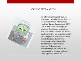 VACUNAS INFORMATICAS


        En informática los antivirus son
        programas cuyo objetivo es detectar
        y/o eliminar virusa informáticos.
        Nacieron durante la década de 1980.
        Con el transcurso del tiempo, la
        aparición de sistemas operativos
        más avanzados e Internet ha hecho
        que los antivirus hayan evolucionado
        hacia programas más avanzados que
        no sólo buscan detectar virus
        informáticos, sino bloquearlos,
        desinfectarlos y prevenir una
        infección de los mismos, y
        actualmente ya son capaces de
        reconocer otros tipos de malware,
        como spyware, rotitas, etc.
 