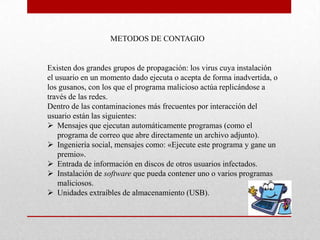METODOS DE CONTAGIO


Existen dos grandes grupos de propagación: los virus cuya instalación
el usuario en un momento dado ejecuta o acepta de forma inadvertida, o
los gusanos, con los que el programa malicioso actúa replicándose a
través de las redes.
Dentro de las contaminaciones más frecuentes por interacción del
usuario están las siguientes:
 Mensajes que ejecutan automáticamente programas (como el
    programa de correo que abre directamente un archivo adjunto).
 Ingeniería social, mensajes como: «Ejecute este programa y gane un
    premio».
 Entrada de información en discos de otros usuarios infectados.
 Instalación de software que pueda contener uno o varios programas
    maliciosos.
 Unidades extraíbles de almacenamiento (USB).
 
