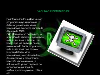 VACUNAS INFORMATICAS


En informática los antivirus son
programas cuyo objetivo es
detectar y/o eliminar virusa
informáticos. Nacieron durante la
década de 1980.
Con el transcurso del tiempo, la
aparición de sistemas operativos
más avanzados e Internet ha
hecho que los antivirus hayan
evolucionado hacia programas
más avanzados que no sólo
buscan detectar virus
informáticos, sino bloquearlos,
desinfectarlos y prevenir una
infección de los mismos, y
actualmente ya son capaces de
reconocer otros tipos de
malware, como spyware, rotitas,
etc.
 