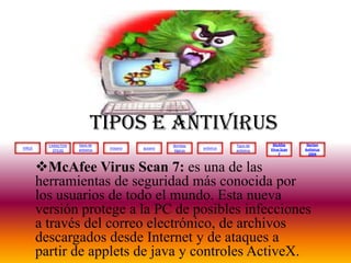 VIRUS
tipos de
antivirus
CARACTERI
STICAS
troyano gusano
Bombas
lógicas
antivirus
McAfee
Virus Scan
7
Tipos de
antivirus
Norton
Antivirus
2004
TIPOS E ANTIVIRUS
McAfee Virus Scan 7: es una de las
herramientas de seguridad más conocida por
los usuarios de todo el mundo. Esta nueva
versión protege a la PC de posibles infecciones
a través del correo electrónico, de archivos
descargados desde Internet y de ataques a
partir de applets de java y controles ActiveX.
 
