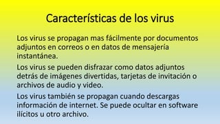 Características de los virus
Los virus se propagan mas fácilmente por documentos
adjuntos en correos o en datos de mensajería
instantánea.
Los virus se pueden disfrazar como datos adjuntos
detrás de imágenes divertidas, tarjetas de invitación o
archivos de audio y video.
Los virus también se propagan cuando descargas
información de internet. Se puede ocultar en software
ilícitos u otro archivo.
 