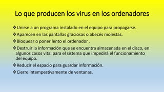Lo que producen los virus en los ordenadores
Unirse a un programa instalado en el equipo para propagarse.
Aparecen en las pantallas graciosas o abecés molestas.
Bloquear o poner lento el ordenador .
Destruir la información que se encuentra almacenada en el disco, en
algunos casos vital para el sistema que impedirá el funcionamiento
del equipo.
Reducir el espacio para guardar información.
Cierre intempestivamente de ventanas.
 