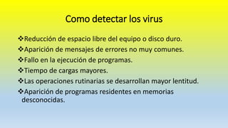 Como detectar los virus
Reducción de espacio libre del equipo o disco duro.
Aparición de mensajes de errores no muy comunes.
Fallo en la ejecución de programas.
Tiempo de cargas mayores.
Las operaciones rutinarias se desarrollan mayor lentitud.
Aparición de programas residentes en memorias
desconocidas.
 