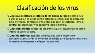 Clasificación de los virus
Virus que afectan los sectores de los discos duros: infectan disco
duros se alojan en áreas donde están los archivos que se descargan
en la memoria, principalmente antes que sean detectados, toma el
control del ordenador y lo conserva todo el tiempo.
Virus del sistema: infecta los programas que el equipo utiliza como
interface con el usuario.
Virus de archivos: ataca los archivos que en su mayoría son
ejecutables, se activan al encender el equipo para después cargarse a
la memoria y empezar a infectar los archivos.
 