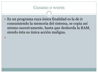 Gusano o worm

 Es un programa cuya única finalidad es la de ir
    consumiendo la memoria del sistema, se copia asi
    mismo sucesivamente, hasta que desborda la RAM,
    siendo ésta su única acción maligna.

 