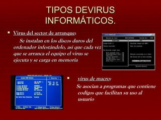 TIPOS DEVIRUS INFORMÁTICOS. virus de macro : Se asocian a programas que contiene codigos que facilitan su uso al usuario Virus del sector de arranque : Se instalan en los discos duros del ordenador infestándolo, así que cada vez que se arranca el equipo el virus se ejecuta y se carga en memoria 
