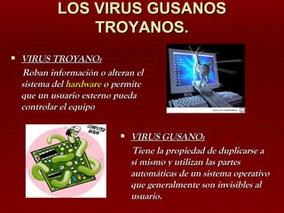 LOS VIRUS GUSANOS TROYANOS. VIRUS TROYANO: Roban información o alteran el sistema del  hardware  o permite que un usuario externo pueda controlar el equipo  VIRUS GUSANO: Tiene la propiedad de duplicarse a sí mismo y utilizan las partes automáticas de un sistema operativo que generalmente son invisibles al usuario. 