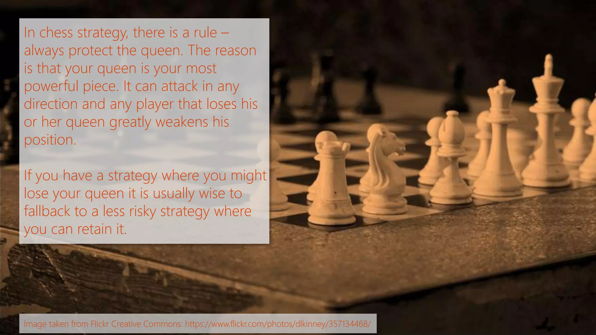 In chess strategy, there is a rule – 
always protect the queen. The reason 
is that your queen is your most 
powerful piece. It can attack in any 
direction and any player that loses his 
or her queen greatly weakens his 
position. 
If you have a strategy where you might 
lose your queen it is usually wise to 
fallback to a less risky strategy where 
you can retain it. 
Image taken from Flickr Creative Commons: https://www.flickr.com/photos/dlkinney/357134468/ 
 