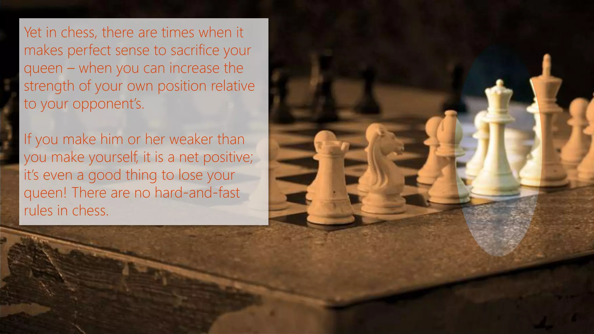 Yet in chess, there are times when it 
makes perfect sense to sacrifice your 
queen – when you can increase the 
strength of your own position relative 
to your opponent’s. 
If you make him or her weaker than 
you make yourself, it is a net positive; 
it’s even a good thing to lose your 
queen! There are no hard-and-fast 
rules in chess. 
 