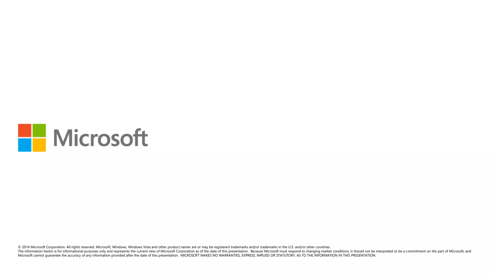 © 2014 Microsoft Corporation. All rights reserved. Microsoft, Windows, Windows Vista and other product names are or may be registered trademarks and/or trademarks in the U.S. and/or other countries. 
The information herein is for informational purposes only and represents the current view of Microsoft Corporation as of the date of this presentation. Because Microsoft must respond to changing market conditions, it should not be interpreted to be a commitment on the part of Microsoft, and 
Microsoft cannot guarantee the accuracy of any information provided after the date of this presentation. MICROSOFT MAKES NO WARRANTIES, EXPRESS, IMPLIED OR STATUTORY, AS TO THE INFORMATION IN THIS PRESENTATION. 
