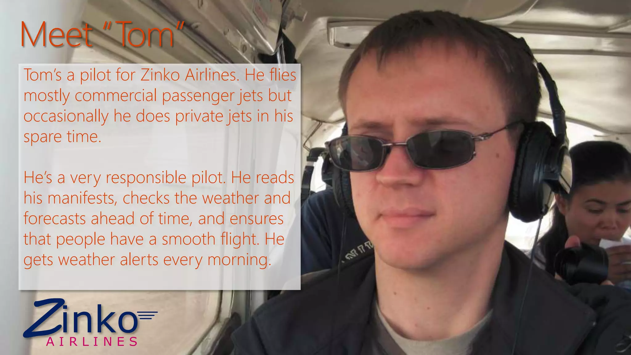 Tom’s a pilot for Zinko Airlines. He flies 
mostly commercial passenger jets but 
occasionally he does private jets in his 
spare time. 
He’s a very responsible pilot. He reads 
his manifests, checks the weather and 
forecasts ahead of time, and ensures 
that people have a smooth flight. He 
gets weather alerts every morning. 
ZA I R L I N E S 
inko 
 