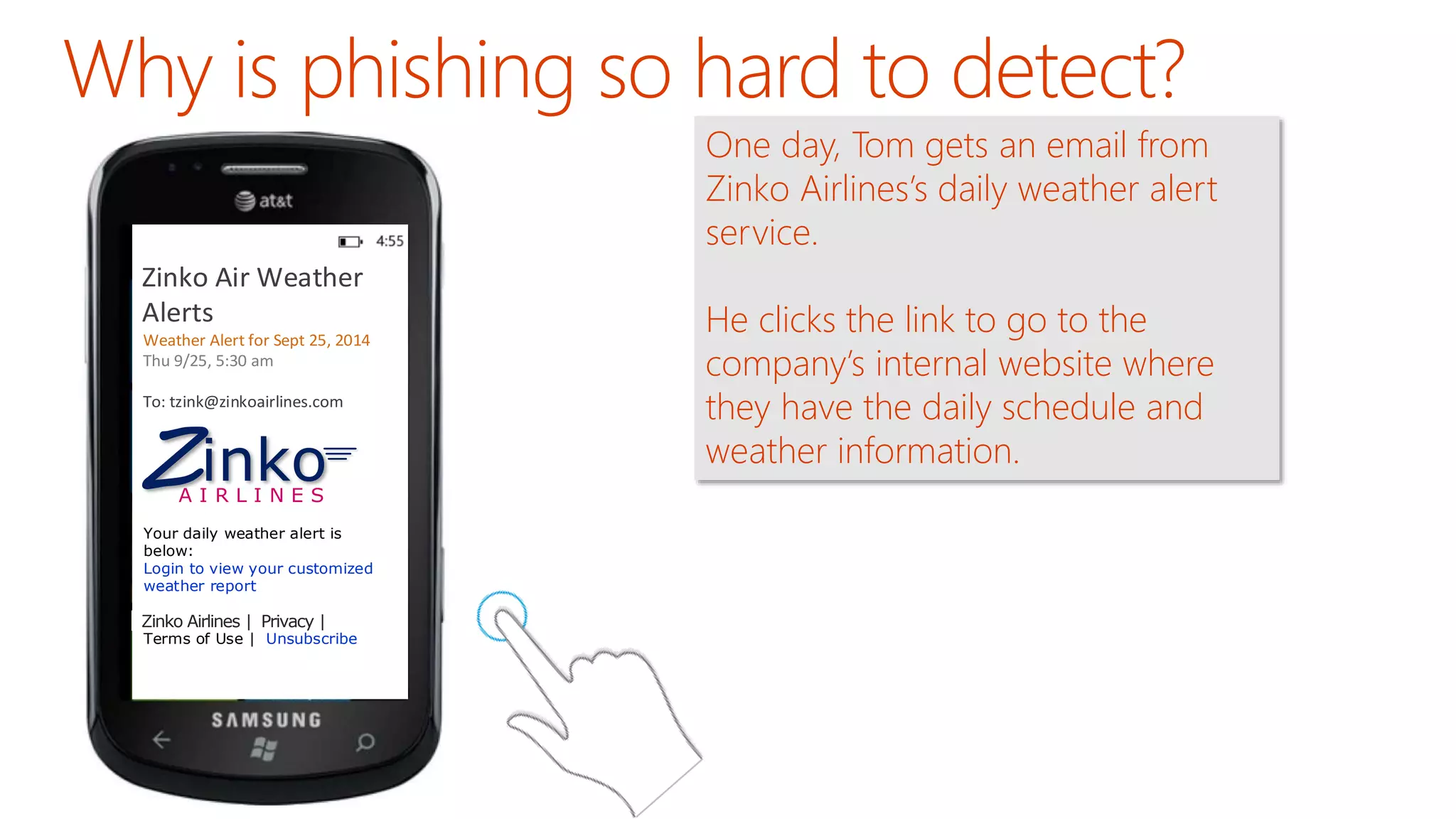 Zinko Air Weather 
Alerts 
Weather Alert for Sept 25, 2014 
Thu 9/25, 5:30 am 
To: tzink@zinkoairlines.com 
Zinko 
A I R L I N E S 
Your daily weather alert is 
below: 
Login to view your customized 
weather report 
Zinko Airlines | Privacy | 
Oceanic Airlines | Privacy | 
Terms of Use | Unsubscribe 
One day, Tom gets an email from 
Zinko Airlines’s daily weather alert 
service. 
He clicks the link to go to the 
company’s internal website where 
they have the daily schedule and 
weather information. 
 