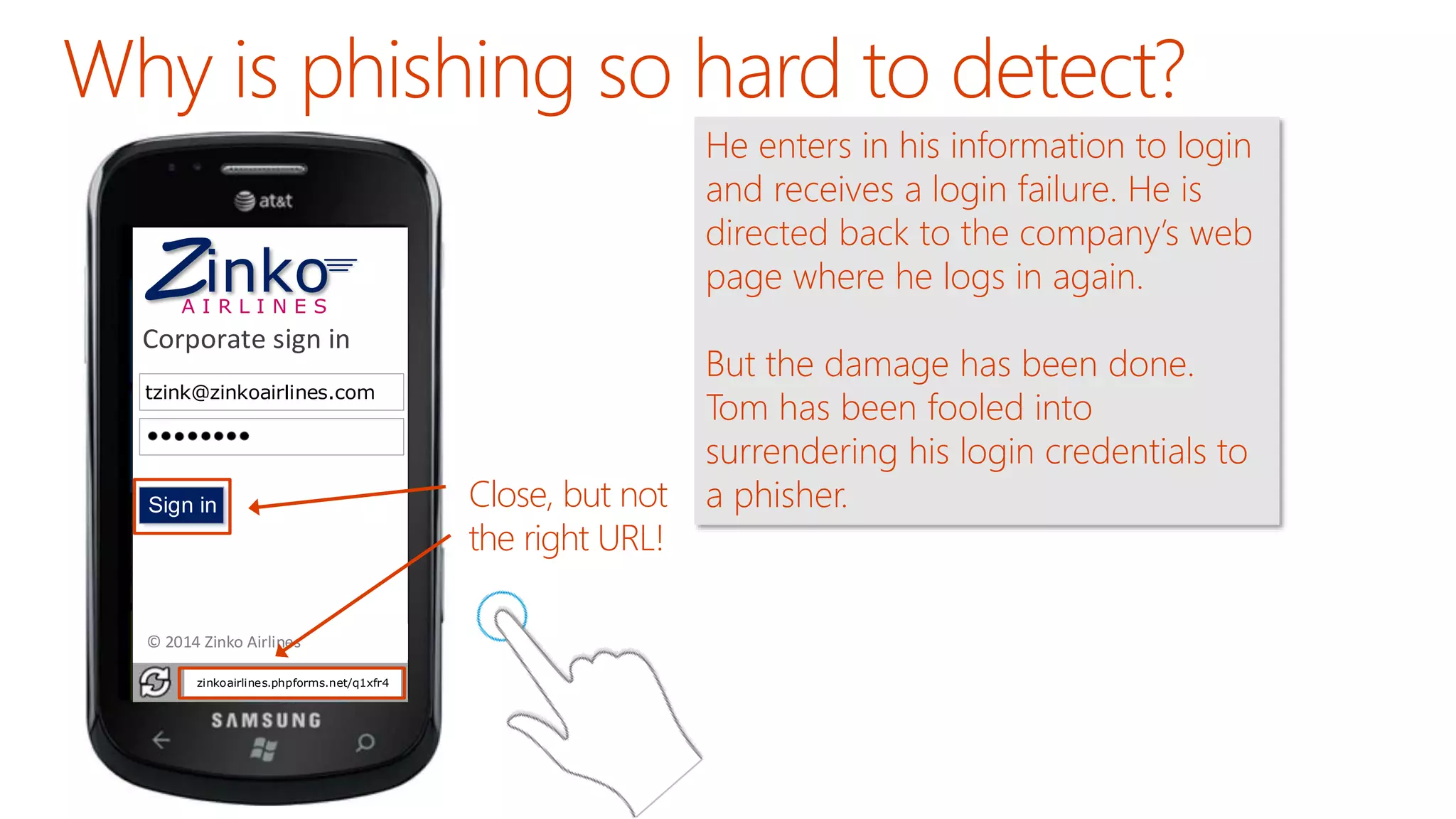 ZA I R L I N E S 
inko 
Zinko Air Weather 
Alerts 
Corporate Weather Alert for sign Sept 25, in 
2014 
Thu 9/25, 5:30 am 
user@tzink@zinkoairlines.com 
com 
To: tzink@zinkoairlines.com 
ZPassword 
inko 
A I R L I N E S 
Sign in 
Your daily weather alert is 
below: 
Login to view your customized 
weather report 
Zinko Airlines | Privacy | 
Oceanic Airlines | Privacy | 
Terms of Use | Unsubscribe 
© 2014 Zinko Airlines 
zinkoairlines.phpforms.net/q1xfr4 
Close, but not 
the right URL! 
He enters in his information to login 
and receives a login failure. He is 
directed back to the company’s web 
page where he logs in again. 
But the damage has been done. 
Tom has been fooled into 
surrendering his login credentials to 
a phisher. 
 