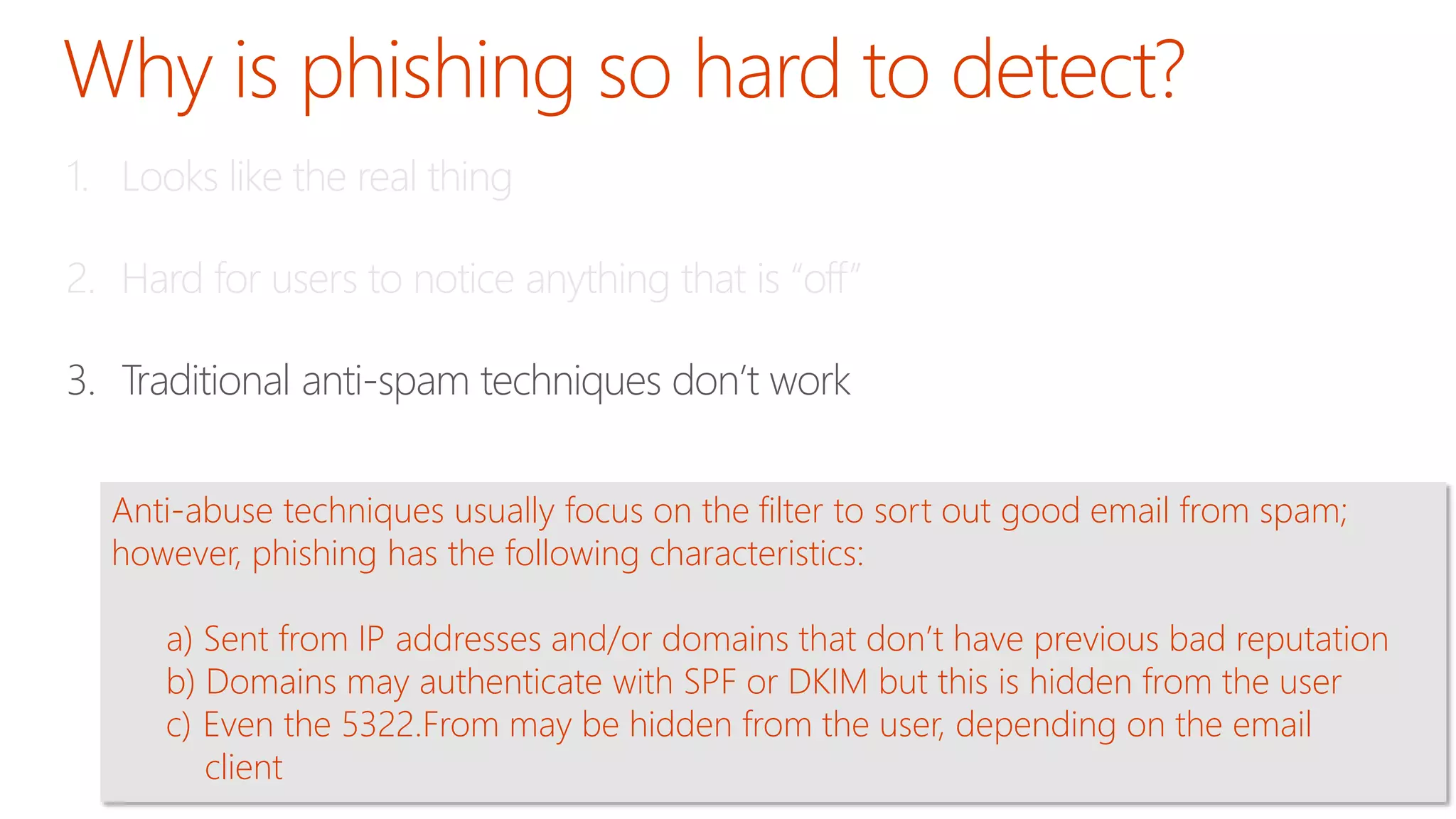 1. Looks like the real thing 
2. Hard for users to notice anything that is “off” 
3. Traditional anti-spam techniques don’t work 
Anti-abuse techniques usually focus on the filter to sort out good email from spam; 
however, phishing has the following characteristics: 
a) Sent from IP addresses and/or domains that don’t have previous bad reputation 
b) Domains may authenticate with SPF or DKIM but this is hidden from the user 
c) Even the 5322.From may be hidden from the user, depending on the email 
client 
 