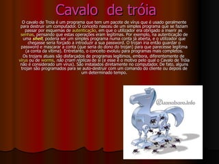 Cavalo  de tróia O cavalo de Troia é um programa que tem um pacote de vírus que é usado geralmente para destruir um computador. O conceito nasceu de um simples programa que se faziam passar por esquemas de  autenticação , em que o utilizador era obrigado a inserir as  senhas , pensando que estas operações eram legítimas. Por exemplo, na autenticação de uma  shell , poderia ser um simples programa numa conta já aberta, e o utilizador que chegasse seria forçado a introduzir a sua password. O trojan iria então guardar o password e mascarar a conta (que seria do dono do trojan) para que parecesse legítima (a conta da vítima). Entretanto, o conceito evoluiu para programas mais completos. Os trojans atuais são disfarçados de programas legítimos, embora, diferentemente de  vírus  ou de  worms ,  não criam réplicas  de si (e esse é o motivo pelo qual o Cavalo de Tróia não é considerado um vírus). São instalados diretamente no computador. De fato, alguns trojan são programados para se auto-destruir com um comando do cliente ou depois de um determinado tempo. 