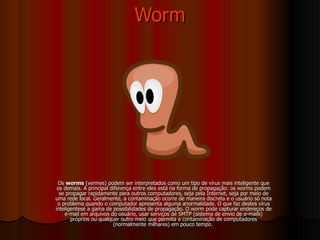 Worm Os  worms  (vermes) podem ser interpretados como um tipo de vírus mais inteligente que os demais. A principal diferença entre eles está na forma de propagação: os worms podem se propagar rapidamente para outros computadores, seja pela Internet, seja por meio de uma rede local. Geralmente, a contaminação ocorre de maneira discreta e o usuário só nota o problema quando o computador apresenta alguma anormalidade. O que faz destes vírus inteligentesé a gama de possibilidades de propagação. O worm pode capturar endereços de e-mail em arquivos do usuário, usar serviços de SMTP (sistema de envio de e-mails) próprios ou qualquer outro meio que permita a contaminação de computadores (normalmente milhares) em pouco tempo.  