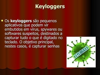 Keyloggers Os  keyloggers  são pequenos aplicativos que podem vir embutidos em vírus, spywares ou softwares suspeitos, destinados a capturar tudo o que é digitado no teclado. O objetivo principal, nestes casos, é capturar senhas  