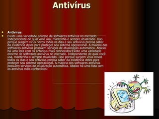 Antivírus Antivírus Existe uma variedade enorme de softwares antivírus no mercado. Independente de qual você usa, mantenha-o sempre atualizado. Isso porque surgem vírus novos todos os dias e seu antivírus precisa saber da existência deles para proteger seu sistema operacional. A maioria dos softwares antivírus possuem serviços de atualização automática. Abaixo há uma lista com os antivírus mais conhecidos:Existe uma variedade enorme de softwares antivírus no mercado. Independente de qual você usa, mantenha-o sempre atualizado. Isso porque surgem vírus novos todos os dias e seu antivírus precisa saber da existência deles para proteger seu sistema operacional. A maioria dos softwares antivírus possuem serviços de atualização automática. Abaixo há uma lista com os antivírus mais conhecidos: 
