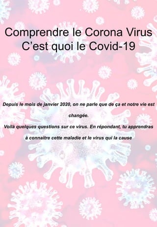 Comprendre le Corona Virus
C’est quoi le Covid-19
Depuis le mois de janvier 2020, on ne parle que de ça et notre vie est
changée.
Voilà quelques questions sur ce virus. En répondant, tu apprendras
à connaitre cette maladie et le virus qui la cause
Jean-Pierre HENRY
Directeur de Recherche Emérite CNRS
Isabelle FANGET
Ingénieur d’Etude CNRS
 