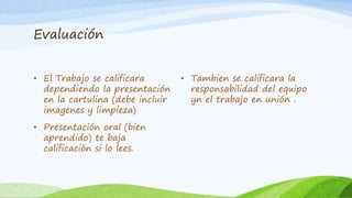 Evaluación 
• El Trabajo se calificara 
dependiendo la presentación 
en la cartulina (debe incluir 
imagenes y limpieza) 
• Presentación oral (bien 
aprendido) te baja 
calificación si lo lees. 
• Tambien se calificara la 
responsabilidad del equipo 
yn el trabajo en unión . 
 