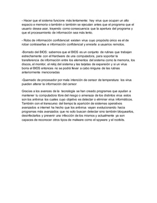 - Hacer que el sistema funcione más lentamente: hay virus que ocupan un alto
espacio e memoria o también o también se ejecutan antes que el programa que el
usuario desea usar, trayendo como consecuencia que la apertura del programa y
que el procesamiento de información sea más lento.
- Robo de información confidencial: existen virus cuyo propósito único es el de
robar contraseñas e información confidencial y enviarla a usuarios remotos.
-Borrado del BIOS: sabemos que el BIOS es un conjunto de rutinas que trabajan
estrechamente con el Hardware de una computadora, para soportar la
transferencia de información entre los elementos del sistema como la memoria, los
discos, el monitor, el reloj del sistema y las tarjetas de expansión y si un virus
borra el BIOS entonces no se podrá llevar a cabo ninguna de las rutinas
anteriormente mencionadas
-Quemado de procesador por mala intención de censor de temperatura: los virus
pueden alterar la información del censor
Gracias a los avances de la tecnología se han creado programas que ayudan a
mantener tu computadora libre del riesgo o amenaza de los distintos virus estos
son los antivirus los cuales cuyo objetivo es detectar o eliminar virus informáticos.
También con el transcurso del tiempo la aparición de sistemas operativos
avanzados e internet ha hecho que los antivirus vayan evolucionando hacia
programas más avanzados que no solo buscan detectar sino también bloquearlos,
desinfectarlos y prevenir una infección de los mismos y actualmente ya son
capaces de reconocer otros tipos de malware como el spyware y el rootkits.
 