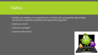 TAREA. 
 Tendrán que realizar un crucigrama con un mínimo de 15 preguntas relacionadas 
con el tema y también contestaran las siguientes preguntas: 
 ¿Qué es un virus? 
 ¿Cómo se contagia? 
 ¿Cómo lo solucionas?. 
 