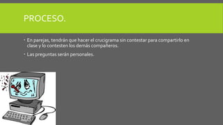 PROCESO. 
 En parejas, tendrán que hacer el crucigrama sin contestar para compartirlo en 
clase y lo contesten los demás compañeros. 
 Las preguntas serán personales. 
 