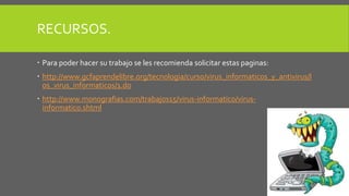 RECURSOS. 
 Para poder hacer su trabajo se les recomienda solicitar estas paginas: 
 http://www.gcfaprendelibre.org/tecnologia/curso/virus_informaticos_y_antivirus/l 
os_virus_informaticos/1.do 
 http://www.monografias.com/trabajos15/virus-informatico/virus-informatico. 
shtml 
 