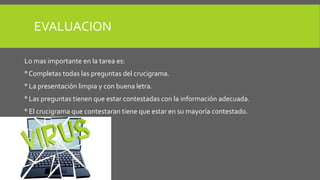EVALUACION 
Lo mas importante en la tarea es: 
° Completas todas las preguntas del crucigrama. 
° La presentación limpia y con buena letra. 
° Las preguntas tienen que estar contestadas con la información adecuada. 
° El crucigrama que contestaran tiene que estar en su mayoría contestado. 
 