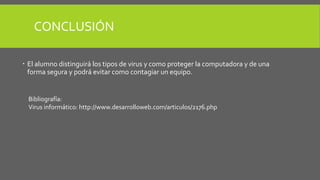 CONCLUSIÓN 
 El alumno distinguirá los tipos de virus y como proteger la computadora y de una 
forma segura y podrá evitar como contagiar un equipo. 
Bibliografía: 
Virus informático: http://www.desarrolloweb.com/articulos/2176.php 
