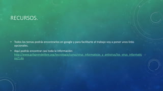 RECURSOS. 
• Todos los temas podrás encontrarlos en google y para facilitarte el trabajo voy a poner unos links 
opcionales. 
• Aquí podrás encontrar casi toda la información: 
http://www.gcfaprendelibre.org/tecnologia/curso/virus_informaticos_y_antivirus/los_virus_informatic 
os/1.do 
 