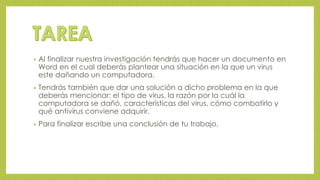 • Al finalizar nuestra investigación tendrás que hacer un documento en 
Word en el cual deberás plantear una situación en la que un virus 
este dañando un computadora. 
• Tendrás también que dar una solución a dicho problema en la que 
deberás mencionar: el tipo de virus, la razón por la cuál la 
computadora se dañó, características del virus, cómo combatirlo y 
qué antivirus conviene adquirir. 
• Para finalizar escribe una conclusión de tu trabajo. 
 