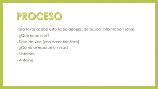 Para llevar acabo esta tarea deberás de buscar información sobre: 
• ¿Qué es un virus? 
• Tipos de virus (con características) 
• ¿Cómo se esparce un virus? 
• Síntomas 
• Antivirus 
 