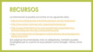 La información la podrás encontrar en los siguientes sitios: 
• http://www.infospyware.com/articulos/que-son-los-malwares/ 
• http://mx.norton.com/security_response/malware.jsp 
• http://www.informatica-hoy.com.ar/software-seguridad-virus-antivirus/ 
Tipos-de-virus-de-computadoras.php 
• http://virusinformaticosf.blogspot.mx/p/metodos-de-propagacion-de- 
los-virus.html 
Son páginas recomendadas más no obligatorias, también puedes 
investigarla por tu cuenta en buscadores como Google, Yahoo, entre 
otros. 
 