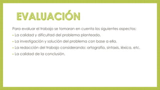 Para evaluar el trabajo se tomaran en cuenta los siguientes aspectos: 
• La calidad y dificultad del problema planteado. 
• La investigación y solución del problema con base a ella. 
• La redacción del trabajo considerando: ortografía, sintaxis, léxica, etc. 
• La calidad de la conclusión. 
 
