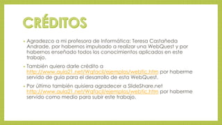 • Agradezco a mi profesora de Informática: Teresa Castañeda 
Andrade, por habernos impulsado a realizar una WebQuest y por 
habernos enseñado todos los conocimientos aplicados en este 
trabajo. 
• También quiero darle crédito a 
http://www.aula21.net/Wqfacil/ejemplos/webtic.htm por haberme 
servido de guía para el desarrollo de esta WebQuest. 
• Por último también quisiera agradecer a SlideShare.net 
http://www.aula21.net/Wqfacil/ejemplos/webtic.htm por haberme 
servido como medio para subir este trabajo. 
