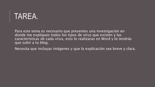 TAREA. 
Para este tema es necesario que presentes una investigación en 
donde me expliques todos los tipos de virus que existen y las 
características de cada virus, esto lo realizaras en Word y lo tendrás 
que subir a tu blog. 
Necesita que incluyas imágenes y que la explicación sea breve y clara. 
 