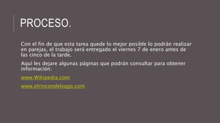 PROCESO. 
Con el fin de que esta tarea quede lo mejor posible lo podrán realizar 
en parejas, el trabajo será entregado el viernes 7 de enero antes de 
las cinco de la tarde. 
Aquí les dejare algunas páginas que podrán consultar para obtener 
información: 
www.Wikipedia.com 
www.elrincondelvago.com 
 