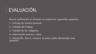 EVALUACIÓN. 
Para la calificación se tomaran en cuenta los siguientes aspectos: 
1.-Entrega de manera puntual. 
2.-Calidad del trabajo. 
3.-Calidad de las imágenes. 
4.-Información precisa y clara. 
5.-Ortografía, léxico, sintaxis, te pido cuides demasiado esos 
aspectos. 
 