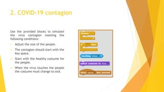 2. COVID-19 contagion
Use the provided blocks to simulate
the virus contagion meeting the
following conditions:
1. Adjust the size of the people.
2. The contagion should start with the
key space.
3. Start with the healthy costume for
the people.
4. When the virus touches the people
the costume must change to sick.
 