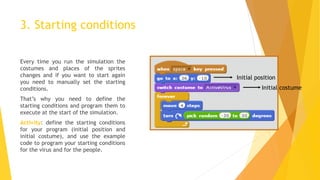 3. Starting conditions
Every time you run the simulation the
costumes and places of the sprites
changes and if you want to start again
you need to manually set the starting
conditions.
That’s why you need to define the
starting conditions and program them to
execute at the start of the simulation.
Activity: define the starting conditions
for your program (initial position and
initial costume), and use the example
code to program your starting conditions
for the virus and for the people.
Initial position
Initial costume
 