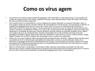 Como os vírus agem
•   Os primeiros vírus foram criados através de linguagens como Assembly e C. Nos dias de hoje, os vírus podem ser
    criados de maneira muito mais simples, podendo, inclusive, serem desenvolvidos através de scripts e de funções
    de macro de determinados programas.
•   Para contaminarem os computadores, os vírus antigamente usavam disquetes ou arquivos infectados. Hoje, os
    vírus podem atingir em poucos minutos milhares de computadores em todo mundo. Isso tudo graças à Internet. O
    método de propagação mais comum é o uso de e-mails, onde o vírus usa um texto que tenta convencer o
    internauta a clicar no arquivo em anexo. É nesse anexo que se encontra o vírus. Os meios de convencimento são
    muitos e costumam ser bastante criativos. O e-mail (e até o campo assunto da mensagem) costuma ter textos que
    despertam a curiosidade do internauta. Muitos exploram assuntos eróticos ou abordam questões atuais. Alguns
    vírus podem até usar um remetente falso, fazendo o destinatário do e-mail acreditar que trata-se de uma
    mensagem verdadeira. Muitos internautas costumam identificar e-mails de vírus, mas os criadores destas "pragas
    digitais" podem usar artifícios inéditos que não poupam nem o usuário mais experiente.
•   Ainda, há os vírus que exploram falhas de programação de determinados softwares. Algumas falhas são tão graves
    que podem permitir a contaminação automática do computador, sem que o usuário perceba. Outros vírus
    costumam se propagar através de compartilhamento de recursos, como aqueles que inserem arquivos em pastas
    de programa P2P (softwares desse tipo permitem o compartilhamento de arquivos entre internautas ou usuários
    de uma mesma rede de computadores).
•   Após ter contaminado o computador, o vírus passa então a executar suas tarefas, que podem ser dos mais
    diversos tipos, desde a simples execução de um programa até a destruição total do sistema operacional. A maioria
    dos vírus tem como primeira atividade a tentativa de propagação para outros computadores.
 