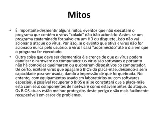 Mitos
• É importante desmentir alguns mitos: eventos que não executam o
  programa que contém o vírus "colado" não irão acioná-lo. Assim, se um
  programa contaminado for salvo em um HD ou disquete , isso não vai
  acionar o ataque do vírus. Por isso, se o evento que ativa o vírus não for
  acionado nunca pelo usuário, o vírus ficará "adormecido" até o dia em que
  o programa for executado.
• Outra coisa que deve ser desmentida é a crença de que os vírus podem
  danificar o hardware do computador. Os vírus são softwares e portanto
  não há como eles queimarem ou quebrarem dispositivos do computador.
  De certo, existem vírus que apagam o BIOS da placa-mãe, deixando-a sem
  capacidade para ser usada, dando a impressão de que foi quebrada. No
  entanto, com equipamentos usado em laboratórios ou com softwares
  especiais, é possível recuperar o BIOS e aí se constatará que a placa-mãe
  está com seus componentes de hardware como estavam antes do ataque.
  Os BIOS atuais estão melhor protegidos deste perigo e são mais facilmente
  recuperáveis em casos de problemas.
 