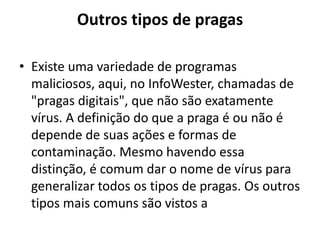 Outros tipos de pragas

• Existe uma variedade de programas
  maliciosos, aqui, no InfoWester, chamadas de
  "pragas digitais", que não são exatamente
  vírus. A definição do que a praga é ou não é
  depende de suas ações e formas de
  contaminação. Mesmo havendo essa
  distinção, é comum dar o nome de vírus para
  generalizar todos os tipos de pragas. Os outros
  tipos mais comuns são vistos a
 