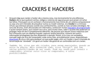 CRACKERS E HACKERS
•   Há quem diga que cracker e hacker são a mesma coisa, mas tecnicamente há uma diferença.
    Hackers são os que quebram senhas, códigos e sistemas de segurança por puro prazer em achar
    tais falhas. Preocupam-se em conhecer o funcionamento mais íntimo de um sistema computacional
    ou seja uma sem intenções de prejudicar outras ou invadir sistemas. Já o Cracker é o criminoso
    virtual, que extorque pessoas usando seus conhecimentos, usando as mais variadas estratégias. Há
    cerca de 20 anos, eram aficcionados em informática, conheciam muitas linguagens de programação
    e quase sempre jovens, que criavam seus vírus, para muitas vezes, saber o quanto eles poderiam se
    propagar. Hoje em dia é completamente diferente; são pessoas que atacam outras máquinas com
    fins criminosos com um objetivo traçado: capturar senhas bancárias, números de conta e
    informações privilegiadas que lhes despertem a atenção. Porém, já se criou um verdadeiro
    mercado negro de vírus de computador, onde certos sites, principalmente russos, disponibilizam
    downloads de vírus e kits para qualquer um que puder pagar, virar um Cracker, o que é chamado de
    terceirização da "atividade". Em geral um hacker não gosta de ser confundido com um cracker.
•
    Também, há, vírus que são criados, para serem executados, quando se
    entra na página. Mais conhecido como, vírus "Script". Que tem
    várias possibilidades de ser usado. Pode ser usado para invadir o
    computador, plantar outro vírus no computador, e outra
    possibilidades.
 