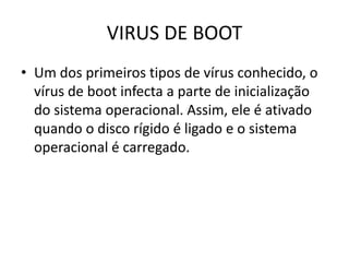 VIRUS DE BOOT
• Um dos primeiros tipos de vírus conhecido, o
  vírus de boot infecta a parte de inicialização
  do sistema operacional. Assim, ele é ativado
  quando o disco rígido é ligado e o sistema
  operacional é carregado.
 